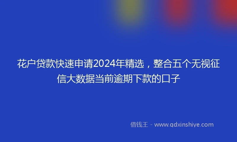 花户贷款快速申请2024年精选，整合五个无视征信大数据当前逾期下款的口子