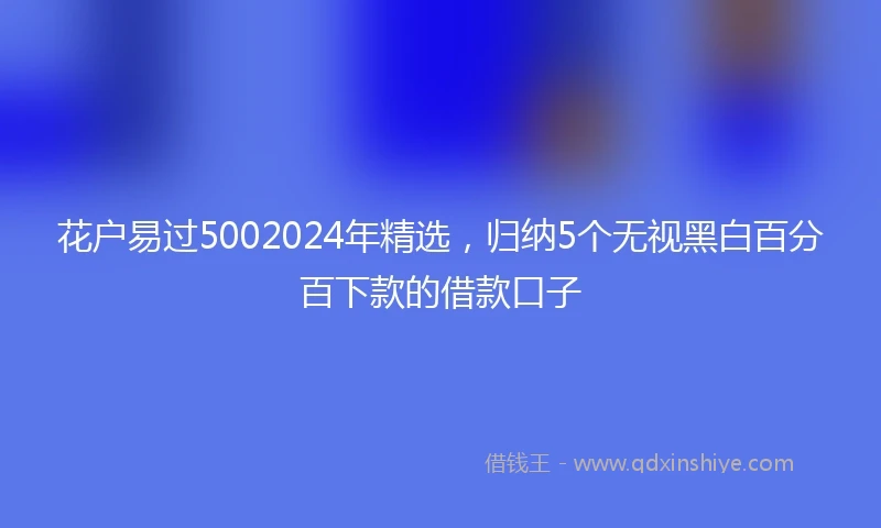 花户易过5002024年精选，归纳5个无视黑白百分百下款的借款口子