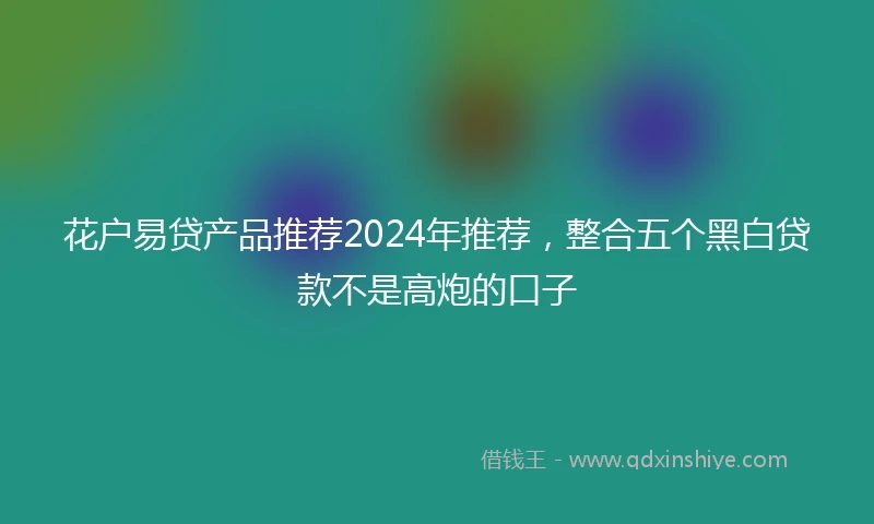 花户易贷产品推荐2024年推荐，整合五个黑白贷款不是高炮的口子