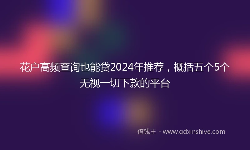 花户高频查询也能贷2024年推荐，概括五个5个无视一切下款的平台