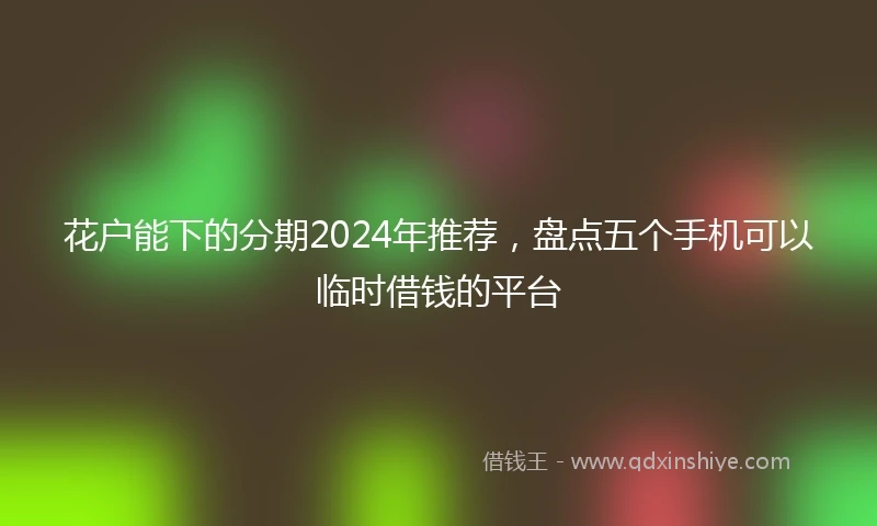 花户能下的分期2024年推荐，盘点五个手机可以临时借钱的平台