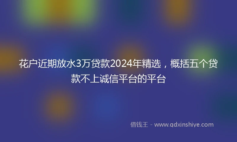 花户近期放水3万贷款2024年精选，概括五个贷款不上诚信平台的平台