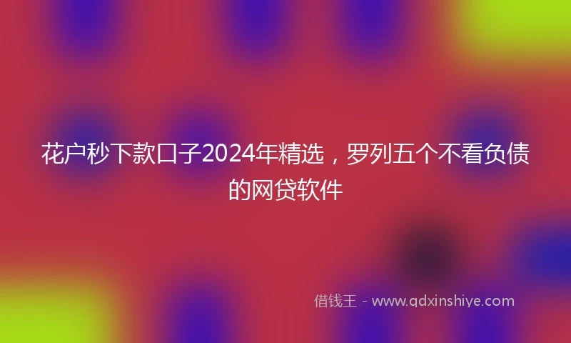 花户秒下款口子2024年精选，罗列五个不看负债的网贷软件