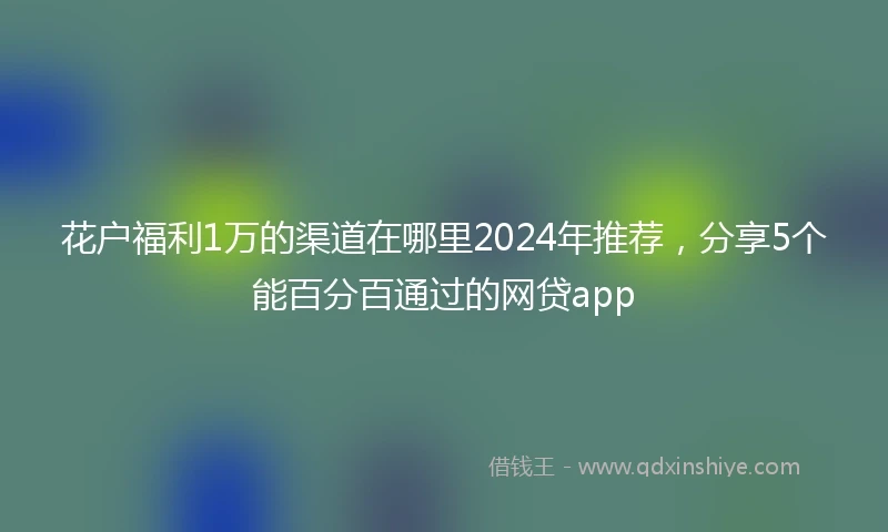 花户福利1万的渠道在哪里2024年推荐，分享5个能百分百通过的网贷app
