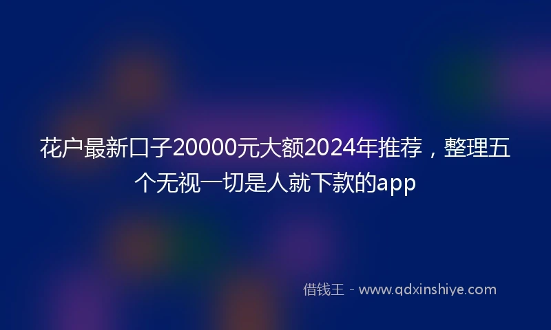 花户最新口子20000元大额2024年推荐，整理五个无视一切是人就下款的app