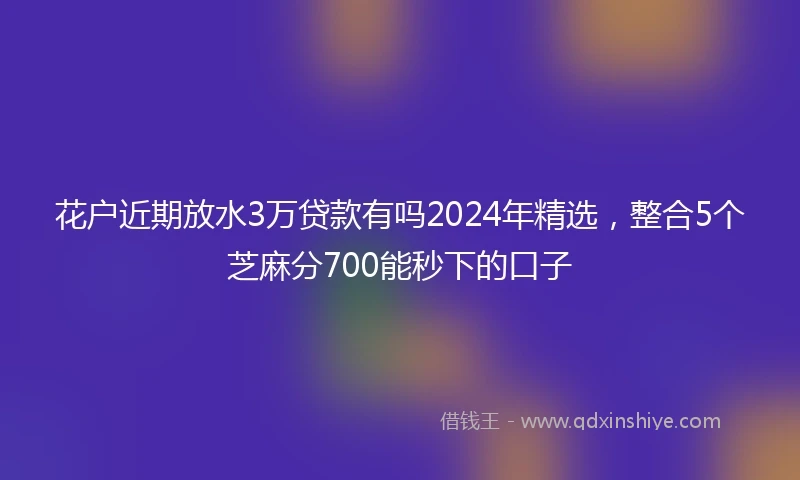 花户近期放水3万贷款有吗2024年精选，整合5个芝麻分700能秒下的口子