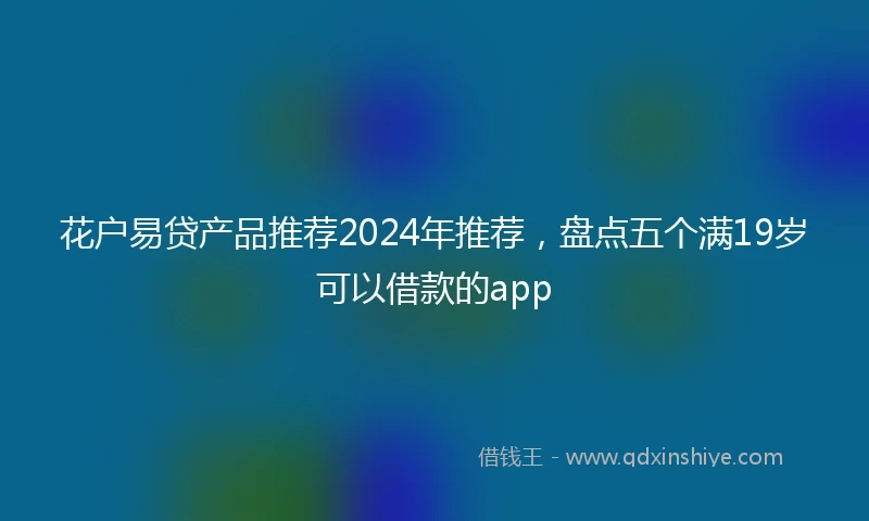 花户易贷产品推荐2024年推荐，盘点五个满19岁可以借款的app