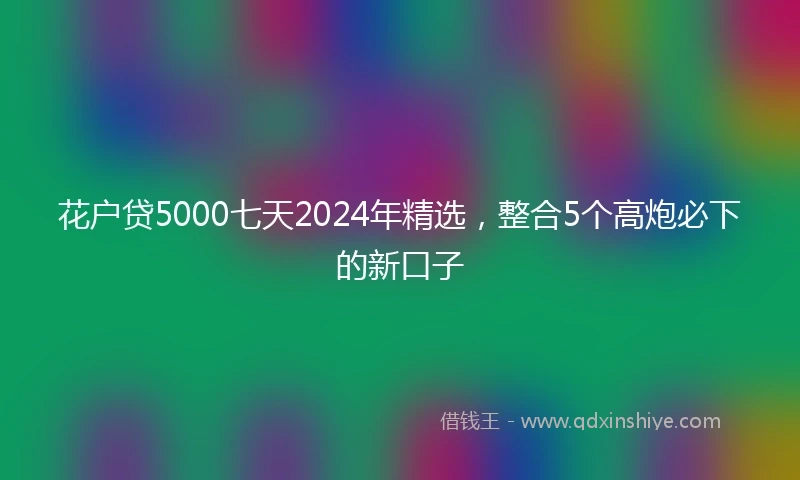 花户贷5000七天2024年精选，整合5个高炮必下的新口子