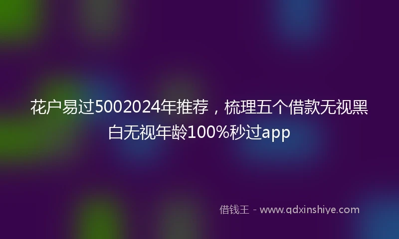花户易过5002024年推荐，梳理五个借款无视黑白无视年龄100%秒过app