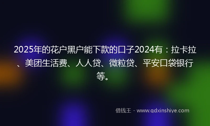 2025年的花户黑户能下款的口子2024有：拉卡拉、美团生活费、人人贷、微粒贷、平安口袋银行等。