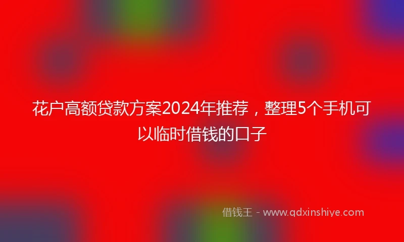 花户高额贷款方案2024年推荐，整理5个手机可以临时借钱的口子