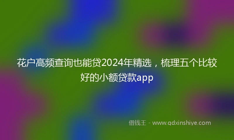 花户高频查询也能贷2024年精选，梳理五个比较好的小额贷款app