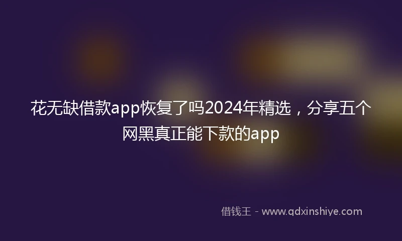 花无缺借款app恢复了吗2024年精选，分享五个网黑真正能下款的app