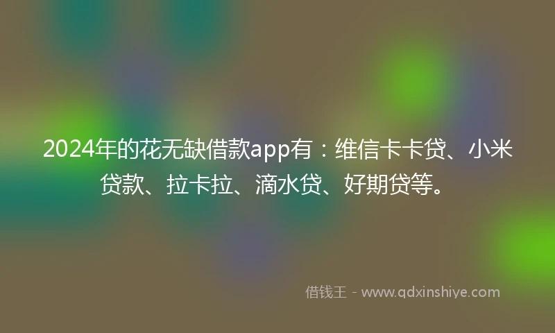 2024年的花无缺借款app有：维信卡卡贷、小米贷款、拉卡拉、滴水贷、好期贷等。
