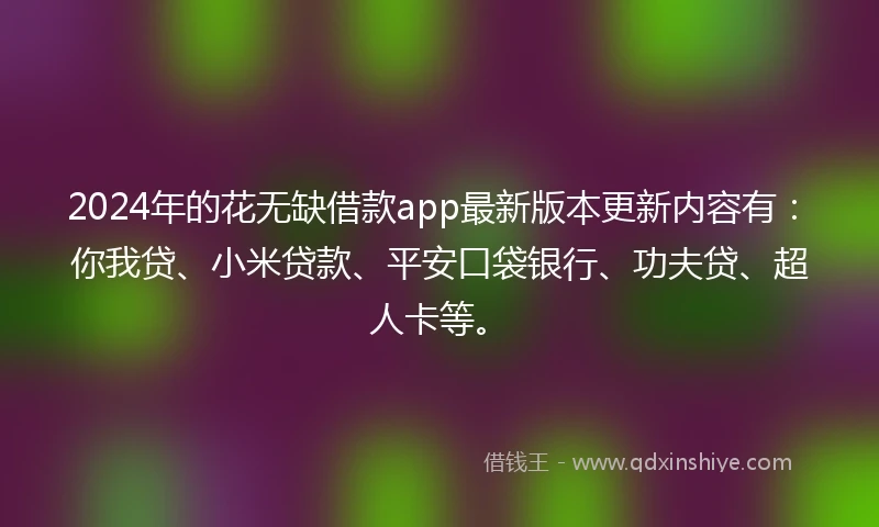 2024年的花无缺借款app最新版本更新内容有：你我贷、小米贷款、平安口袋银行、功夫贷、超人卡等。