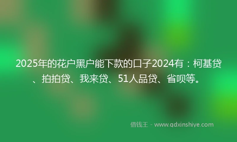 2025年的花户黑户能下款的口子2024有：柯基贷、拍拍贷、我来贷、51人品贷、省呗等。