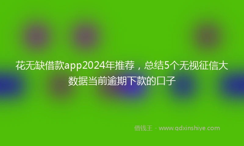 花无缺借款app2024年推荐，总结5个无视征信大数据当前逾期下款的口子