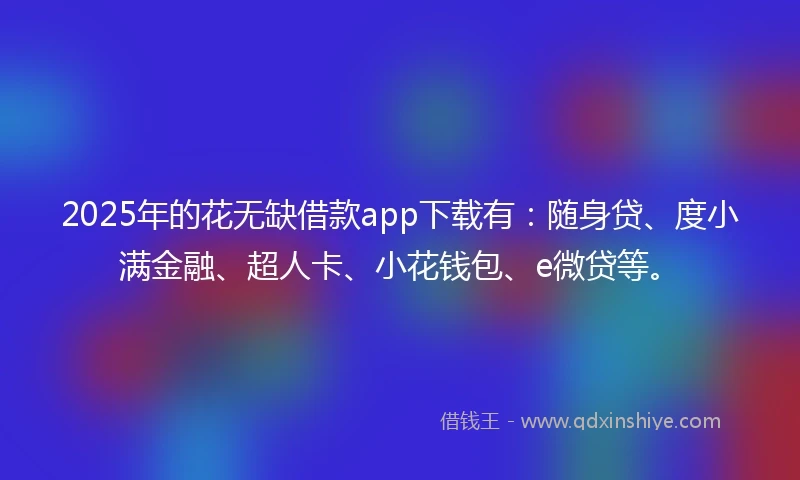 2025年的花无缺借款app下载有：随身贷、度小满金融、超人卡、小花钱包、e微贷等。