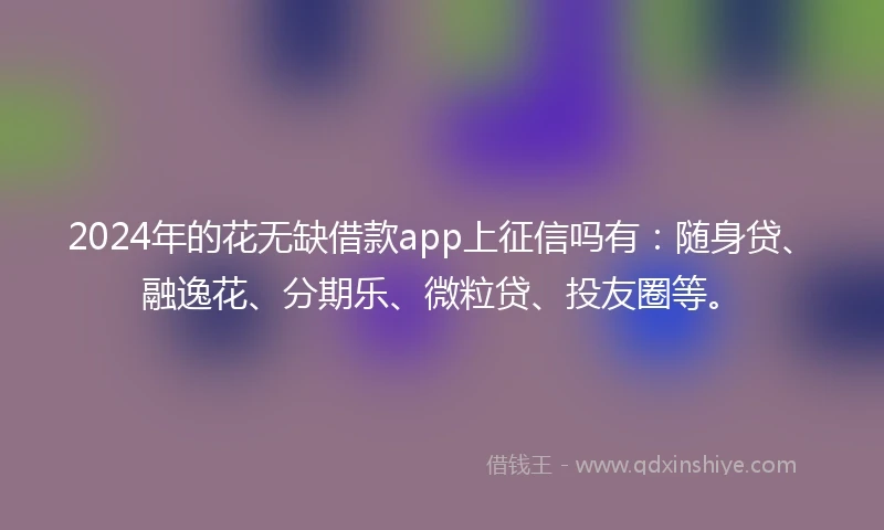 2024年的花无缺借款app上征信吗有：随身贷、融逸花、分期乐、微粒贷、投友圈等。