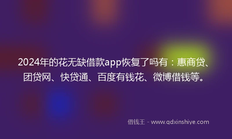 2024年的花无缺借款app恢复了吗有：惠商贷、团贷网、快贷通、百度有钱花、微博借钱等。