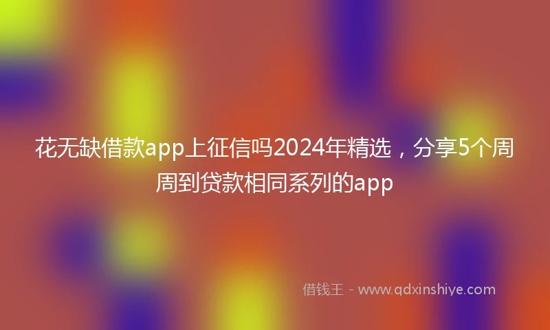 花无缺借款app上征信吗2024年精选，分享5个周周到贷款相同系列的app