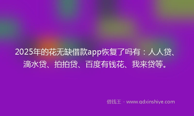 2025年的花无缺借款app恢复了吗有：人人贷、滴水贷、拍拍贷、百度有钱花、我来贷等。