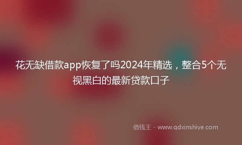 花无缺借款app恢复了吗2024年精选，整合5个无视黑白的最新贷款口子