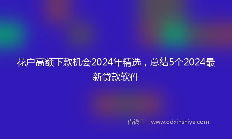 花户高额下款机会2024年精选，总结5个2024最新贷款软件