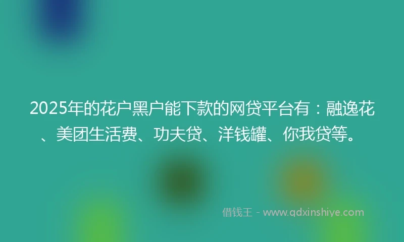 2025年的花户黑户能下款的网贷平台有：融逸花、美团生活费、功夫贷、洋钱罐、你我贷等。