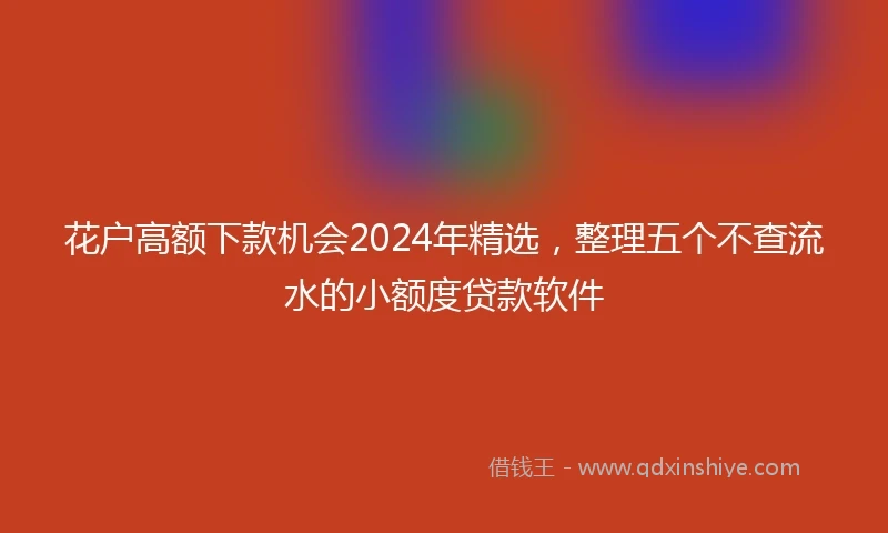 花户高额下款机会2024年精选，整理五个不查流水的小额度贷款软件