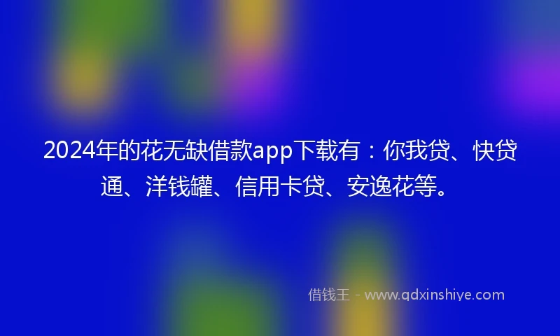 2024年的花无缺借款app下载有：你我贷、快贷通、洋钱罐、信用卡贷、安逸花等。