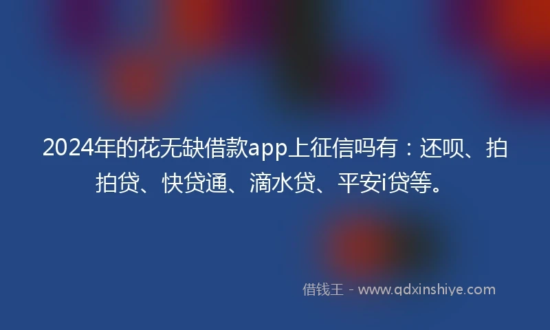 2024年的花无缺借款app上征信吗有：还呗、拍拍贷、快贷通、滴水贷、平安i贷等。