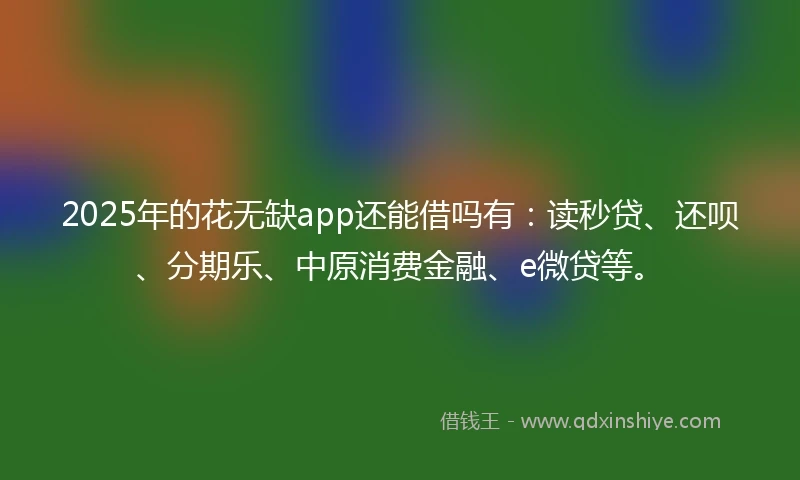 2025年的花无缺app还能借吗有：读秒贷、还呗、分期乐、中原消费金融、e微贷等。