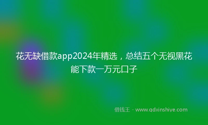 花无缺借款app2024年精选，总结五个无视黑花能下款一万元口子