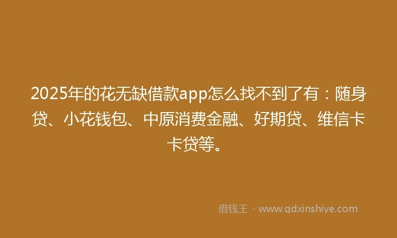 2025年的花无缺借款app怎么找不到了有：随身贷、小花钱包、中原消费金融、好期贷、维信卡卡贷等。