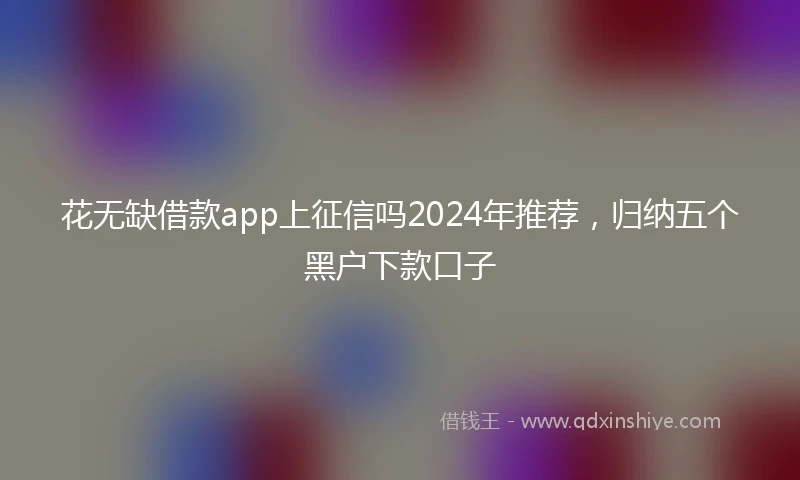 花无缺借款app上征信吗2024年推荐，归纳五个黑户下款口子