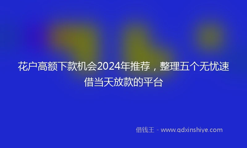 花户高额下款机会2024年推荐，整理五个无忧速借当天放款的平台