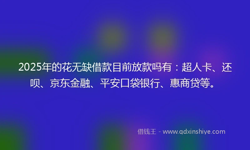2025年的花无缺借款目前放款吗有：超人卡、还呗、京东金融、平安口袋银行、惠商贷等。
