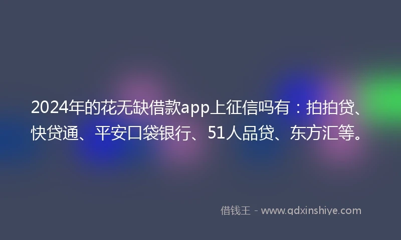 2024年的花无缺借款app上征信吗有：拍拍贷、快贷通、平安口袋银行、51人品贷、东方汇等。