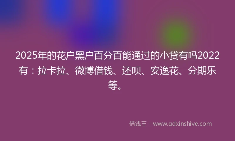 2025年的花户黑户百分百能通过的小贷有吗2022有：拉卡拉、微博借钱、还呗、安逸花、分期乐等。
