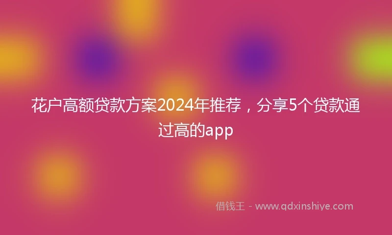 花户高额贷款方案2024年推荐，分享5个贷款通过高的app