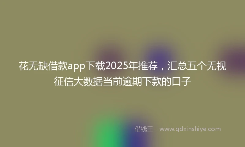 花无缺借款app下载2025年推荐，汇总五个无视征信大数据当前逾期下款的口子