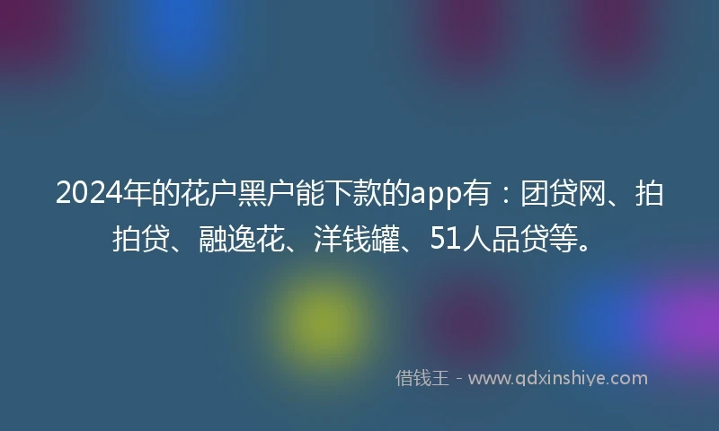2024年的花户黑户能下款的app有：团贷网、拍拍贷、融逸花、洋钱罐、51人品贷等。
