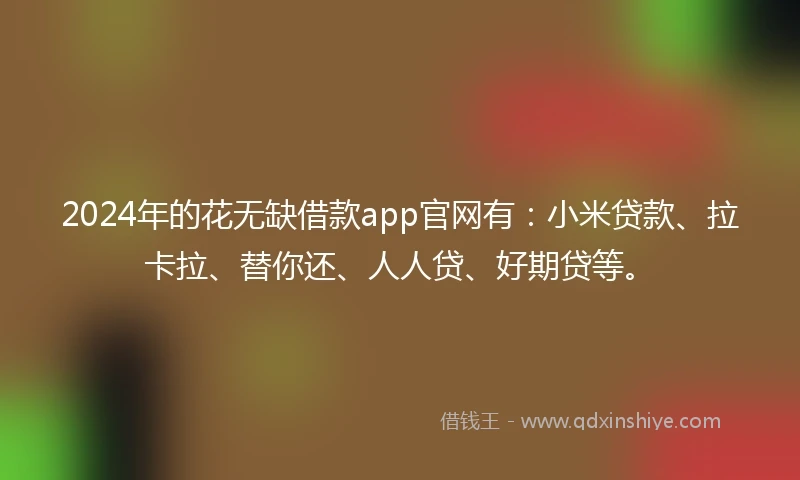 2024年的花无缺借款app官网有：小米贷款、拉卡拉、替你还、人人贷、好期贷等。