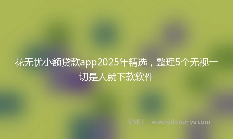 花无忧小额贷款app2025年精选，整理5个无视一切是人就下款软件