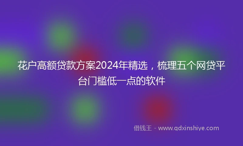 花户高额贷款方案2024年精选，梳理五个网贷平台门槛低一点的软件