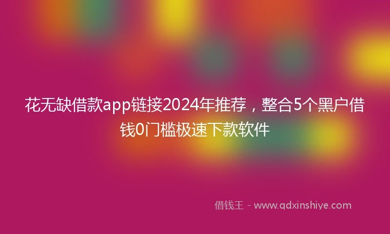 花无缺借款app链接2024年推荐，整合5个黑户借钱0门槛极速下款软件