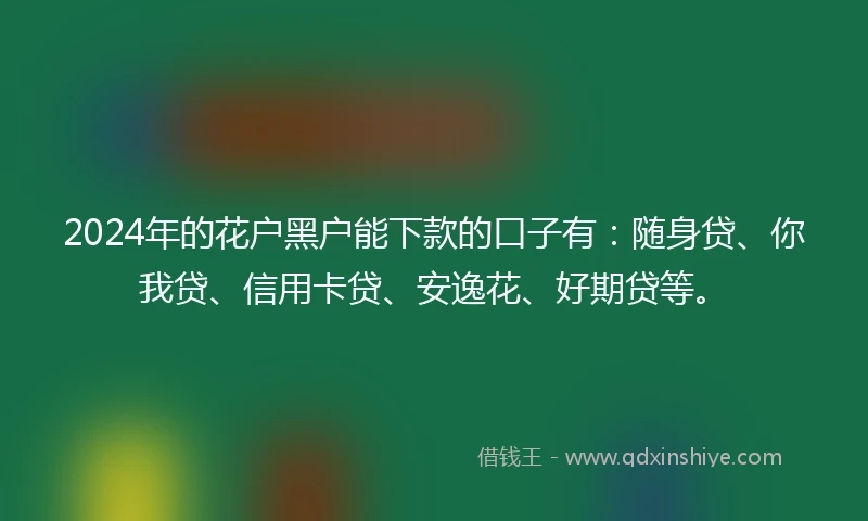 2024年的花户黑户能下款的口子有：随身贷、你我贷、信用卡贷、安逸花、好期贷等。