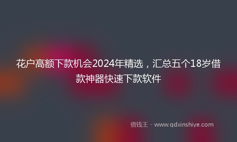 花户高额下款机会2024年精选，汇总五个18岁借款神器快速下款软件