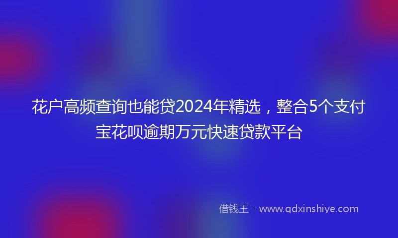 花户高频查询也能贷2024年精选，整合5个支付宝花呗逾期万元快速贷款平台